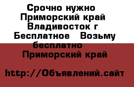 Срочно нужно - Приморский край, Владивосток г. Бесплатное » Возьму бесплатно   . Приморский край